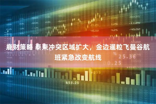鹿财策略 泰柬冲突区域扩大，金边暹粒飞曼谷航班紧急改变航线