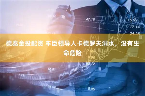 德泰金投配资 车臣领导人卡德罗夫溺水，没有生命危险
