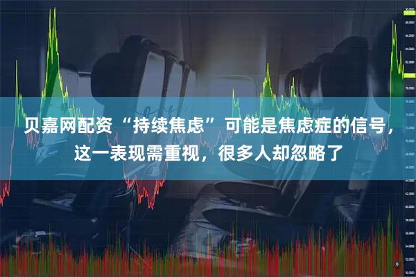 贝嘉网配资 “持续焦虑” 可能是焦虑症的信号，这一表现需重视，很多人却忽略了