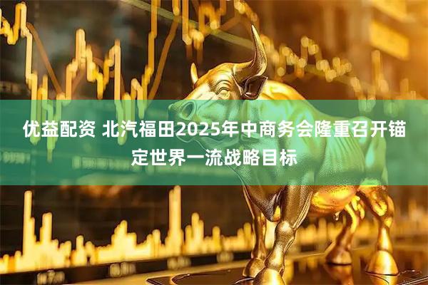 优益配资 北汽福田2025年中商务会隆重召开锚定世界一流战略目标