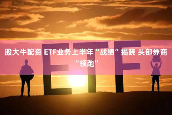 股大牛配资 ETF业务上半年“战绩”揭晓 头部券商“领跑”