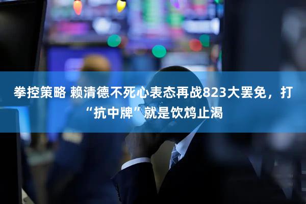 拳控策略 赖清德不死心表态再战823大罢免，打“抗中牌”就是饮鸩止渴