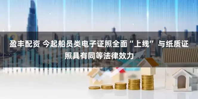 盈丰配资 今起船员类电子证照全面“上线” 与纸质证照具有同等法律效力