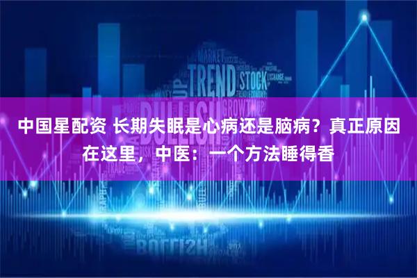 中国星配资 长期失眠是心病还是脑病？真正原因在这里，中医：一个方法睡得香