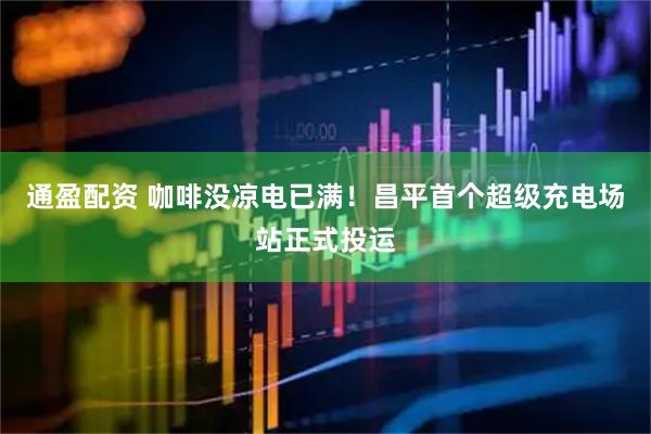 通盈配资 咖啡没凉电已满！昌平首个超级充电场站正式投运