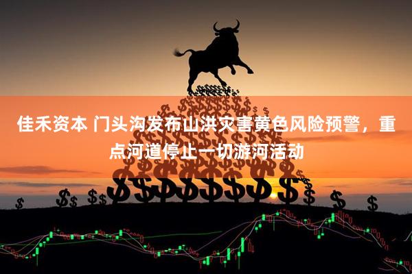 佳禾资本 门头沟发布山洪灾害黄色风险预警，重点河道停止一切游河活动