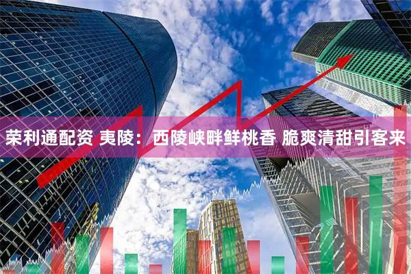 荣利通配资 夷陵：西陵峡畔鲜桃香 脆爽清甜引客来