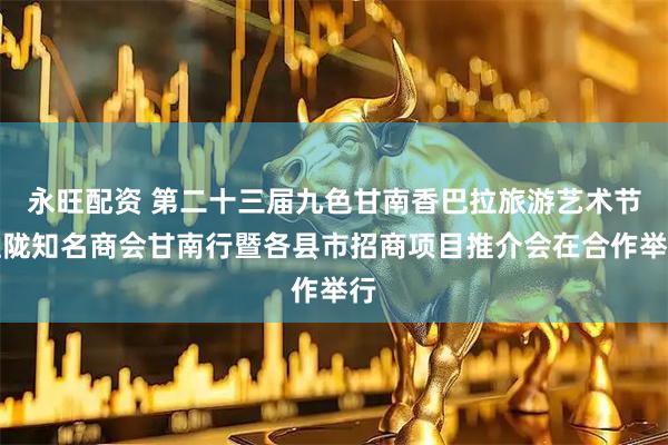 永旺配资 第二十三届九色甘南香巴拉旅游艺术节驻陇知名商会甘南行暨各县市招商项目推介会在合作举行