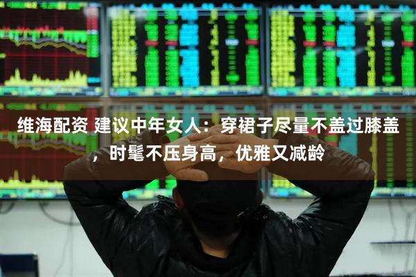 维海配资 建议中年女人：穿裙子尽量不盖过膝盖，时髦不压身高，优雅又减龄
