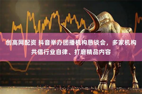 创高网配资 抖音举办团播机构恳谈会，多家机构共倡行业自律、打磨精品内容