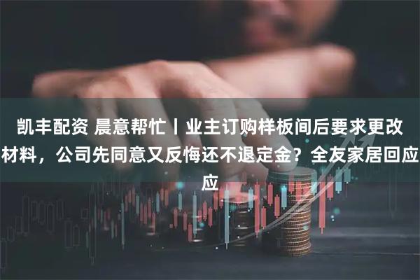 凯丰配资 晨意帮忙丨业主订购样板间后要求更改材料，公司先同意又反悔还不退定金？全友家居回应