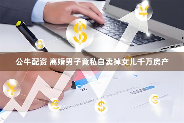 公牛配资 离婚男子竟私自卖掉女儿千万房产