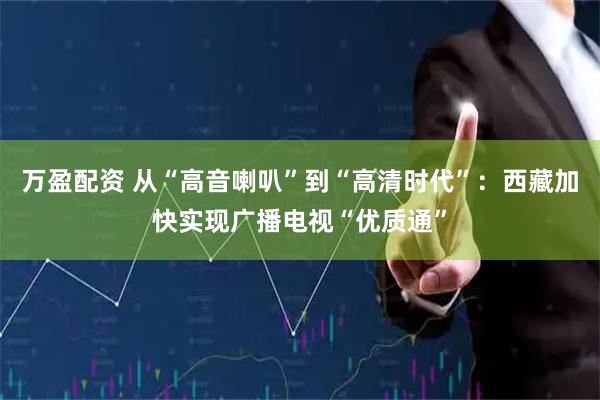 万盈配资 从“高音喇叭”到“高清时代”：西藏加快实现广播电视“优质通”