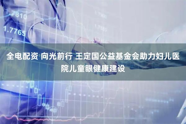 全电配资 向光前行 王定国公益基金会助力妇儿医院儿童眼健康建设