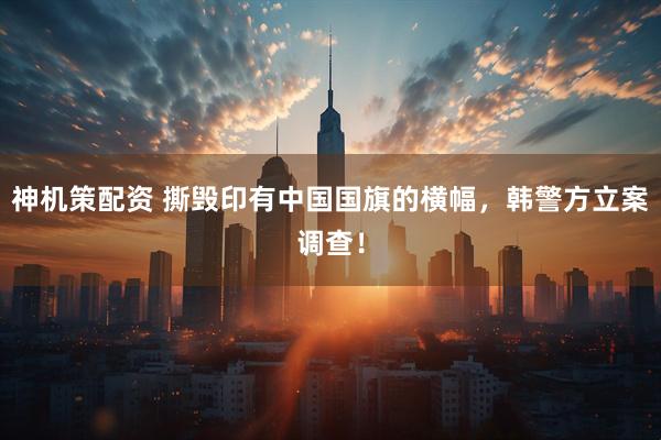 神机策配资 撕毁印有中国国旗的横幅，韩警方立案调查！
