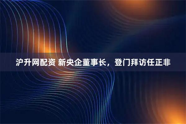 沪升网配资 新央企董事长，登门拜访任正非