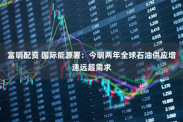 富明配资 国际能源署：今明两年全球石油供应增速远超需求