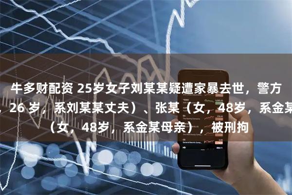 牛多财配资 25岁女子刘某某疑遭家暴去世，警方通报：金某（男，26 岁，系刘某某丈夫）、张某（女，48岁，系金某母亲），被刑拘