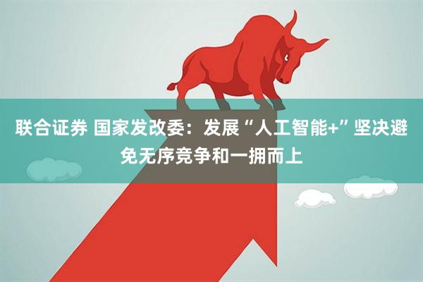 联合证券 国家发改委：发展“人工智能+”坚决避免无序竞争和一拥而上