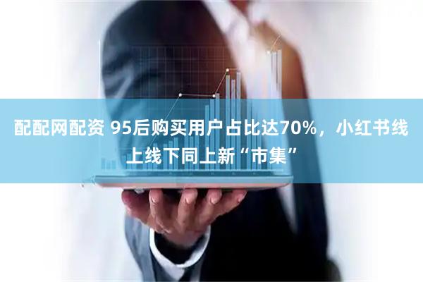 配配网配资 95后购买用户占比达70%，小红书线上线下同上新“市集”