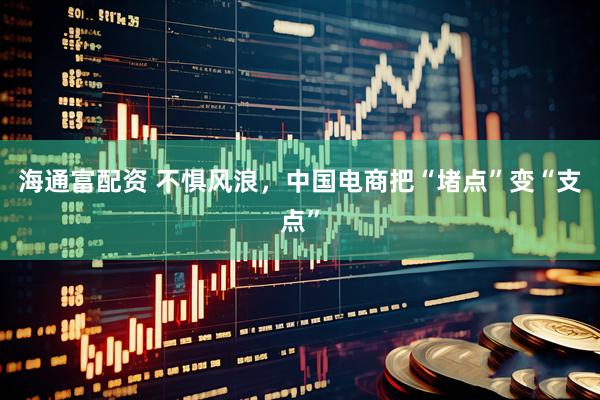 海通富配资 不惧风浪，中国电商把“堵点”变“支点”