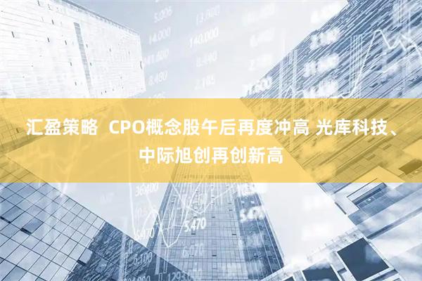 汇盈策略  CPO概念股午后再度冲高 光库科技、中际旭创再创新高