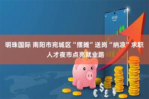 明珠国际 南阳市宛城区“摆摊”送岗“纳凉”求职 人才夜市点亮就业路