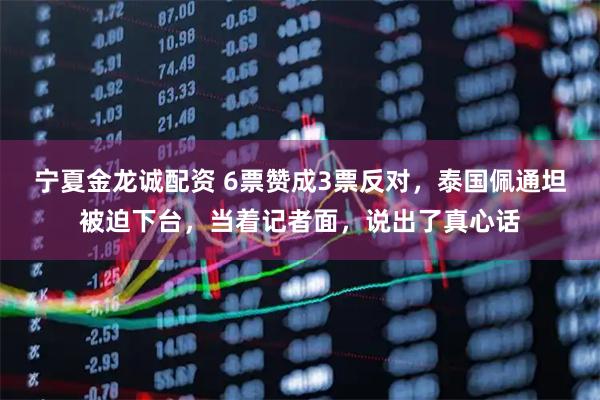 宁夏金龙诚配资 6票赞成3票反对，泰国佩通坦被迫下台，当着记者面，说出了真心话