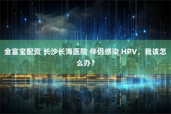 金富宝配资 长沙长海医院 伴侣感染 HPV，我该怎么办？