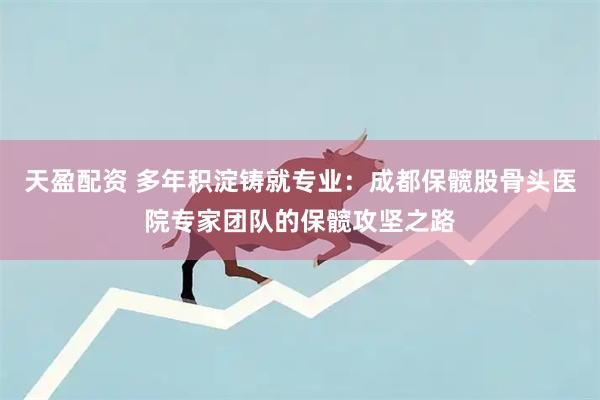 天盈配资 多年积淀铸就专业：成都保髋股骨头医院专家团队的保髋攻坚之路
