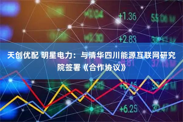 天创优配 明星电力：与清华四川能源互联网研究院签署《合作协议》