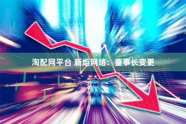 淘配网平台 新炬网络：董事长变更