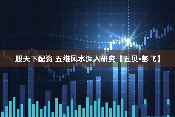 股天下配资 五维风水深入研究【五贝•彭飞】