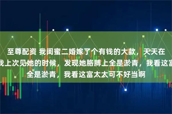 至尊配资 我闺蜜二婚嫁了个有钱的大款,天天在朋友圈炫耀,可我上次见她的时候,发现她胳膊上全是淤青,我看这富太太可不好当啊