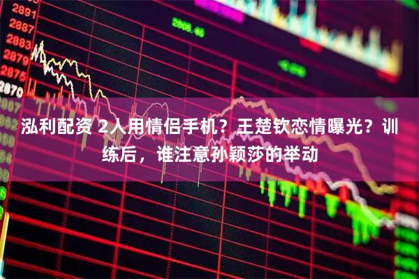 泓利配资 2人用情侣手机？王楚钦恋情曝光？训练后，谁注意孙颖莎的举动