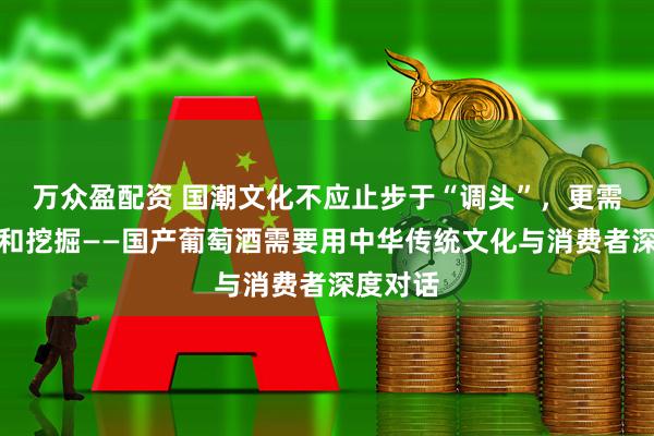 万众盈配资 国潮文化不应止步于“调头”，更需要升华和挖掘——国产葡萄酒需要用中华传统文化与消费者深度对话